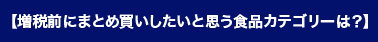 【増税前にまとめ買いしたいと思う食品カテゴリーは？】
