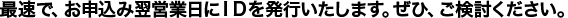 最速で、お申込み翌営業日にＩＤを発行いたします。ぜひ、ご検討ください。