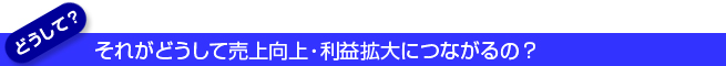 それがどのように売上向上・利益拡大につながるの？